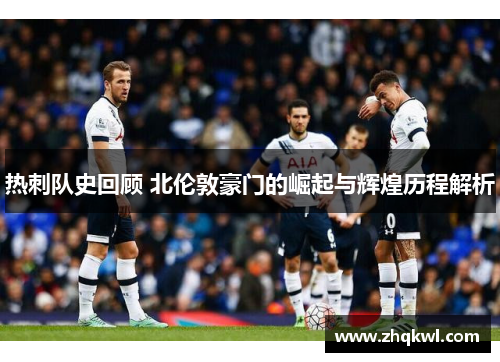热刺队史回顾 北伦敦豪门的崛起与辉煌历程解析